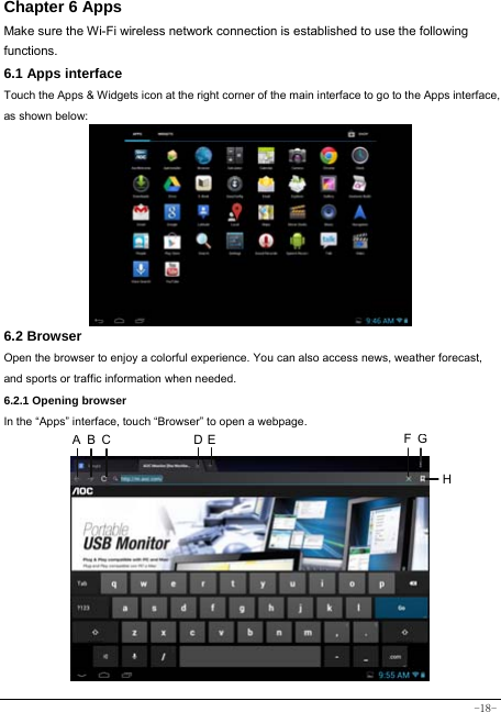  -18- Chapter 6 Apps Make sure the Wi-Fi wireless network connection is established to use the following functions.   6.1 Apps interface Touch the Apps &amp; Widgets icon at the right corner of the main interface to go to the Apps interface, as shown below:        6.2 Browser  Open the browser to enjoy a colorful experience. You can also access news, weather forecast, and sports or traffic information when needed.  6.2.1 Opening browser  In the “Apps” interface, touch “Browser” to open a webpage.              A B C  D E FGH