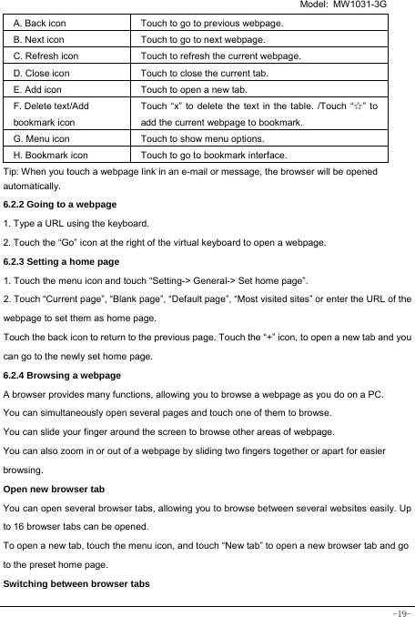   Model: MW1031-3G -19- A. Back icon Touch to go to previous webpage. B. Next icon Touch to go to next webpage.   C. Refresh icon Touch to refresh the current webpage. D. Close icon  Touch to close the current tab. E. Add icon    Touch to open a new tab.   F. Delete text/Add   bookmark icon Touch “x” to delete the text in the table. /Touch “☆” to add the current webpage to bookmark. G. Menu icon Touch to show menu options. H. Bookmark icon Touch to go to bookmark interface. Tip: When you touch a webpage link in an e-mail or message, the browser will be opened automatically.  6.2.2 Going to a webpage   1. Type a URL using the keyboard. 2. Touch the “Go” icon at the right of the virtual keyboard to open a webpage. 6.2.3 Setting a home page   1. Touch the menu icon and touch “Setting-&gt; General-&gt; Set home page”. 2. Touch “Current page”, “Blank page”, “Default page”, “Most visited sites” or enter the URL of the webpage to set them as home page. Touch the back icon to return to the previous page. Touch the “+” icon, to open a new tab and you can go to the newly set home page.   6.2.4 Browsing a webpage   A browser provides many functions, allowing you to browse a webpage as you do on a PC. You can simultaneously open several pages and touch one of them to browse. You can slide your finger around the screen to browse other areas of webpage. You can also zoom in or out of a webpage by sliding two fingers together or apart for easier browsing. Open new browser tab    You can open several browser tabs, allowing you to browse between several websites easily. Up to 16 browser tabs can be opened. To open a new tab, touch the menu icon, and touch “New tab” to open a new browser tab and go to the preset home page. Switching between browser tabs 