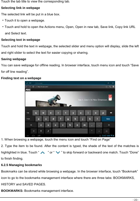  -20- Touch the tab title to view the corresponding tab. Selecting link in webpage The selected link will be put in a blue box. ·Touch it to open a webpage. ·Touch and hold to open the Actions menu, Open, Open in new tab, Save link, Copy link URL   and Select text. Selecting text in webpage Touch and hold the text in webpage, the selected slider and menu option will display, slide the left and right slider to select the text for easier copying or sharing. Saving webpage You can save webpage for offline reading. In browser interface, touch menu icon and touch “Save for off line reading”. Finding text on a webpage              1. When browsing a webpage, touch the menu icon and touch “Find on Page”   2. Type the item to be found. After the content is typed, the shade of the text of the matches is highlighted in blue. Touch “   ” or “    ” to skip forward or backward one match. Touch “Done” to finish finding.  6.2.5 Managing bookmarks Bookmarks can be stored while browsing a webpage. In the browser interface, touch “Bookmark” icon to go to the bookmarks management interface where there are three tabs: BOOKMARKS, HISTORY and SAVED PAGES.  BOOKMARKS: Bookmarks management interface. 