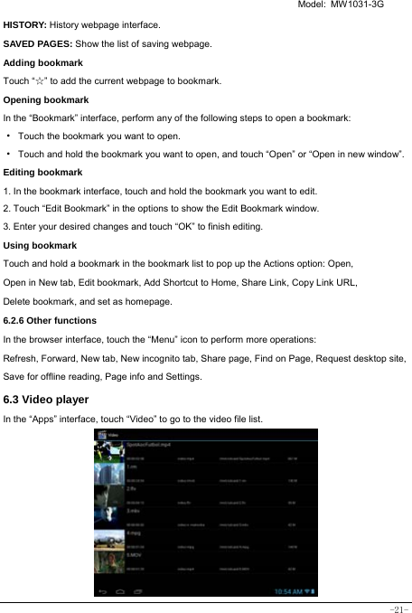   Model: MW1031-3G -21- HISTORY: History webpage interface. SAVED PAGES: Show the list of saving webpage. Adding bookmark Touch “☆” to add the current webpage to bookmark. Opening bookmark   In the “Bookmark” interface, perform any of the following steps to open a bookmark: ·  Touch the bookmark you want to open. ·  Touch and hold the bookmark you want to open, and touch “Open” or “Open in new window”. Editing bookmark 1. In the bookmark interface, touch and hold the bookmark you want to edit. 2. Touch “Edit Bookmark” in the options to show the Edit Bookmark window. 3. Enter your desired changes and touch “OK” to finish editing. Using bookmark Touch and hold a bookmark in the bookmark list to pop up the Actions option: Open, Open in New tab, Edit bookmark, Add Shortcut to Home, Share Link, Copy Link URL, Delete bookmark, and set as homepage. 6.2.6 Other functions In the browser interface, touch the “Menu” icon to perform more operations:   Refresh, Forward, New tab, New incognito tab, Share page, Find on Page, Request desktop site, Save for offline reading, Page info and Settings.  6.3 Video player In the “Apps” interface, touch “Video” to go to the video file list.          