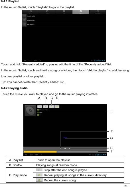  -24- 6.4.1 Playlist In the music file list, touch “playlists” to go to the playlist.            Touch and hold “Recently added” to play or edit the time of the “Recently added” list. In the music file list, touch and hold a song or a folder, then touch “Add to playlist” to add the song to a new playlist or other playlist.     Tip: You cannot delete the “Recently added” list. 6.4.2 Playing audio Touch the music you want to played and go to the music playing interface.           A. Play list  Touch to open the playlist. B. Shuffle  Playing songs at random mode. C. Play mode   Stop after the end song is played.   Repeat playing all songs in the current directory.   Repeat the current song. HCEFGABI D