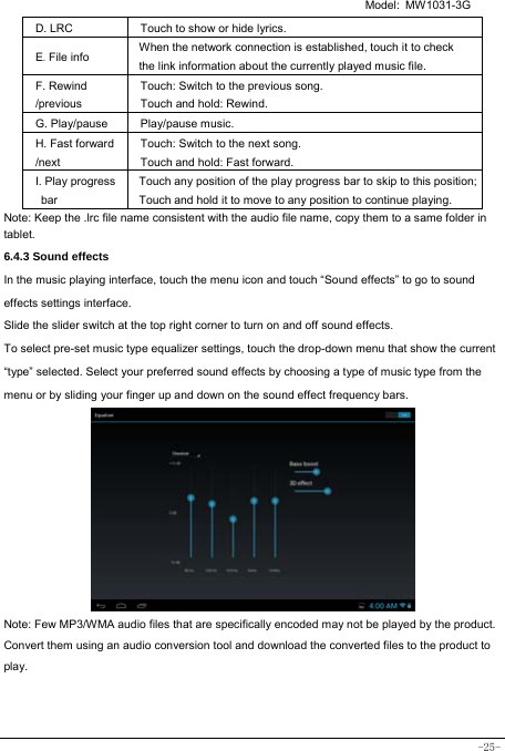   Model: MW1031-3G -25- D. LRC  Touch to show or hide lyrics.   E. File info  When the network connection is established, touch it to check the link information about the currently played music file. F. Rewind /previous Touch: Switch to the previous song. Touch and hold: Rewind.  G. Play/pause   Play/pause music. H. Fast forward /next Touch: Switch to the next song. Touch and hold: Fast forward. I. Play progress bar Touch any position of the play progress bar to skip to this position; Touch and hold it to move to any position to continue playing. Note: Keep the .lrc file name consistent with the audio file name, copy them to a same folder in tablet.     6.4.3 Sound effects In the music playing interface, touch the menu icon and touch “Sound effects” to go to sound effects settings interface. Slide the slider switch at the top right corner to turn on and off sound effects. To select pre-set music type equalizer settings, touch the drop-down menu that show the current “type” selected. Select your preferred sound effects by choosing a type of music type from the menu or by sliding your finger up and down on the sound effect frequency bars.          Note: Few MP3/WMA audio files that are specifically encoded may not be played by the product. Convert them using an audio conversion tool and download the converted files to the product to play.   