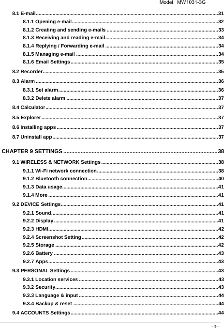   Model: MW1031-3G -3- 8.1 E-mail ................................................................................................................................... 318.1.1 Opening e-mail ......................................................................................................... 328.1.2 Creating and sending e-mails ................................................................................ 338.1.3 Receiving and reading e-mail ................................................................................. 348.1.4 Replying / Forwarding e-mail ................................................................................. 348.1.5 Managing e-mail ...................................................................................................... 348.1.6 Email Settings .......................................................................................................... 358.2 Recorder .............................................................................................................................. 358.3 Alarm ................................................................................................................................... 368.3.1 Set alarm................................................................................................................... 368.3.2 Delete alarm ............................................................................................................. 378.4 Calculator ............................................................................................................................ 378.5 Explorer ............................................................................................................................... 378.6 Installing apps .................................................................................................................... 378.7 Uninstall app ....................................................................................................................... 37CHAPTER 9 SETTINGS .................................................................................................. 389.1 WIRELESS &amp; NETWORK Settings .................................................................................... 389.1.1 Wi-Fi network connection ....................................................................................... 389.1.2 Bluetooth connection .............................................................................................. 409.1.3 Data usage................................................................................................................ 419.1.4 More .......................................................................................................................... 419.2 DEVICE Settings ................................................................................................................. 419.2.1 Sound ........................................................................................................................ 419.2.2 Display ...................................................................................................................... 419.2.3 HDMI .......................................................................................................................... 429.2.4 Screenshot Setting .................................................................................................. 429.2.5 Storage ..................................................................................................................... 429.2.6 Battery ...................................................................................................................... 439.2.7 Apps .......................................................................................................................... 439.3 PERSONAL Settings .......................................................................................................... 439.3.1 Location services .................................................................................................... 439.3.2 Security ..................................................................................................................... 439.3.3 Language &amp; input .................................................................................................... 449.3.4 Backup &amp; reset ........................................................................................................ 449.4 ACCOUNTS Settings .......................................................................................................... 44