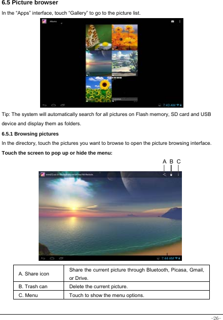  -26- 6.5 Picture browser In the “Apps” interface, touch “Gallery” to go to the picture list.             Tip: The system will automatically search for all pictures on Flash memory, SD card and USB device and display them as folders. 6.5.1 Browsing pictures  In the directory, touch the pictures you want to browse to open the picture browsing interface.   Touch the screen to pop up or hide the menu:           A. Share icon Share the current picture through Bluetooth, Picasa, Gmail, or Drive.     B. Trash can  Delete the current picture. C. Menu  Touch to show the menu options.     CBA
