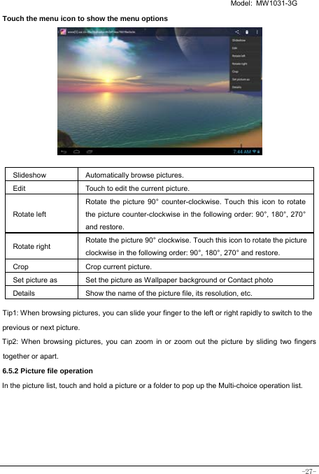   Model: MW1031-3G -27- Touch the menu icon to show the menu options           Slideshow Automatically browse pictures. Edit  Touch to edit the current picture.   Rotate left Rotate the picture 90° counter-clockwise. Touch this icon to rotate the picture counter-clockwise in the following order: 90°, 180°, 270° and restore.   Rotate right  Rotate the picture 90° clockwise. Touch this icon to rotate the picture clockwise in the following order: 90°, 180°, 270° and restore. Crop Crop current picture.  Set picture as  Set the picture as Wallpaper background or Contact photo Details  Show the name of the picture file, its resolution, etc. Tip1: When browsing pictures, you can slide your finger to the left or right rapidly to switch to the previous or next picture. Tip2: When browsing pictures, you can zoom in or zoom out the picture by sliding two fingers together or apart. 6.5.2 Picture file operation In the picture list, touch and hold a picture or a folder to pop up the Multi-choice operation list.      