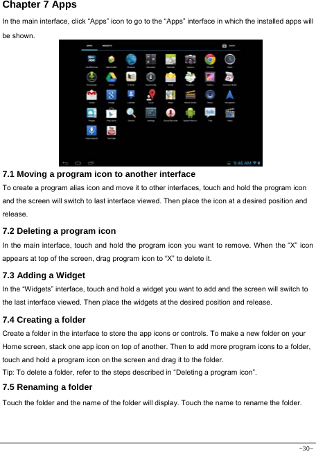  -30- Chapter 7 Apps In the main interface, click “Apps” icon to go to the “Apps” interface in which the installed apps will be shown.              7.1 Moving a program icon to another interface To create a program alias icon and move it to other interfaces, touch and hold the program icon and the screen will switch to last interface viewed. Then place the icon at a desired position and release. 7.2 Deleting a program icon   In the main interface, touch and hold the program icon you want to remove. When the “X” icon appears at top of the screen, drag program icon to “X” to delete it.  7.3 Adding a Widget In the “Widgets” interface, touch and hold a widget you want to add and the screen will switch to the last interface viewed. Then place the widgets at the desired position and release. 7.4 Creating a folder Create a folder in the interface to store the app icons or controls. To make a new folder on your Home screen, stack one app icon on top of another. Then to add more program icons to a folder, touch and hold a program icon on the screen and drag it to the folder. Tip: To delete a folder, refer to the steps described in “Deleting a program icon”. 7.5 Renaming a folder Touch the folder and the name of the folder will display. Touch the name to rename the folder.   