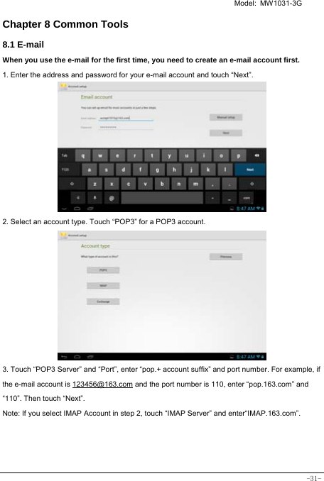   Model: MW1031-3G -31- Chapter 8 Common Tools 8.1 E-mail When you use the e-mail for the first time, you need to create an e-mail account first. 1. Enter the address and password for your e-mail account and touch “Next”.         2. Select an account type. Touch “POP3” for a POP3 account.           3. Touch “POP3 Server” and “Port”, enter “pop.+ account suffix” and port number. For example, if the e-mail account is 123456@163.com and the port number is 110, enter “pop.163.com” and “110”. Then touch “Next”. Note: If you select IMAP Account in step 2, touch “IMAP Server” and enter“IMAP.163.com”.    