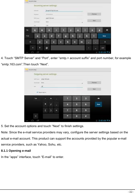  -32-          4. Touch “SMTP Server” and “Port”, enter “smtp.+ account suffix” and port number, for example “smtp.163.com”.Then touch “Next”.          5. Set the account options and touch “Next” to finish settings. Note: Since the e-mail service providers may vary, configure the server settings based on the actual e-mail account. This product can support the accounts provided by the popular e-mail service providers, such as Yahoo, Sohu, etc.     8.1.1 Opening e-mail In the “apps” interface, touch “E-mail” to enter.     