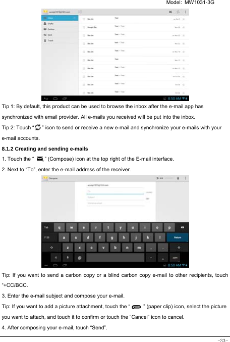   Model: MW1031-3G -33-          Tip 1: By default, this product can be used to browse the inbox after the e-mail app has synchronized with email provider. All e-mails you received will be put into the inbox. Tip 2: Touch “      ” icon to send or receive a new e-mail and synchronize your e-mails with your e-mail accounts. 8.1.2 Creating and sending e-mails 1. Touch the “        ” (Compose) icon at the top right of the E-mail interface. 2. Next to “To”, enter the e-mail address of the receiver.                Tip: If you want to send a carbon copy or a blind carbon copy e-mail to other recipients, touch “+CC/BCC. 3. Enter the e-mail subject and compose your e-mail. Tip: If you want to add a picture attachment, touch the “          ” (paper clip) icon, select the picture you want to attach, and touch it to confirm or touch the “Cancel” icon to cancel. 4. After composing your e-mail, touch “Send”. 