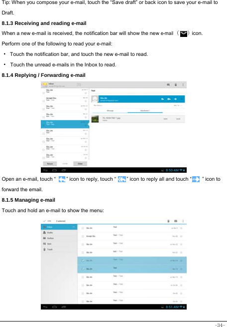  -34- Tip: When you compose your e-mail, touch the “Save draft” or back icon to save your e-mail to Draft.    8.1.3 Receiving and reading e-mail  When a new e-mail is received, the notification bar will show the new e-mail (   ) icon. Perform one of the following to read your e-mail: ·  Touch the notification bar, and touch the new e-mail to read. · Touch the unread e-mails in the Inbox to read. 8.1.4 Replying / Forwarding e-mail           Open an e-mail, touch “        ” icon to reply, touch “        ” icon to reply all and touch “        ” icon to forward the email. 8.1.5 Managing e-mail    Touch and hold an e-mail to show the menu:              