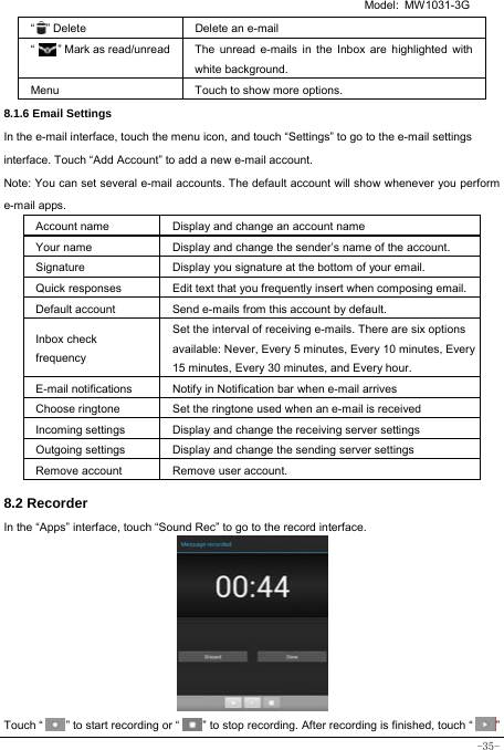   Model: MW1031-3G -35- “  ” Delete Delete an e-mail  “     ” Mark as read/unread  The unread e-mails in the Inbox are highlighted with white background.   Menu Touch to show more options. 8.1.6 Email Settings In the e-mail interface, touch the menu icon, and touch “Settings” to go to the e-mail settings interface. Touch “Add Account” to add a new e-mail account. Note: You can set several e-mail accounts. The default account will show whenever you perform e-mail apps. Account name Display and change an account name Your name Display and change the sender’s name of the account. Signature  Display you signature at the bottom of your email. Quick responses  Edit text that you frequently insert when composing email. Default account  Send e-mails from this account by default. Inbox check frequency Set the interval of receiving e-mails. There are six options available: Never, Every 5 minutes, Every 10 minutes, Every 15 minutes, Every 30 minutes, and Every hour. E-mail notifications Notify in Notification bar when e-mail arrives Choose ringtone Set the ringtone used when an e-mail is received Incoming settings Display and change the receiving server settings Outgoing settings Display and change the sending server settings Remove account  Remove user account.  8.2 Recorder In the “Apps” interface, touch “Sound Rec” to go to the record interface.          Touch “        ” to start recording or “        ” to stop recording. After recording is finished, touch “        ” 
