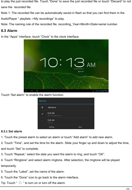  -36- to play the just recorded file. Touch “Done” to save the just recorded file or touch “Discard” to not save the recorded file. Note 1: The recorded file can be automatically saved in flash so that you can find them in the AudioPlayer “ playlists -&gt;My recordings” to play. Note: The naming rule of the recorded file: recording_Year+Month+Date+serial number. 8.3 Alarm In the “Apps” interface, touch “Clock” to the clock interface.        Touch “Set alarm” to enable the alarm function.      8.3.1 Set alarm 1. Touch the preset alarm to select an alarm or touch “Add alarm” to add new alarm. 2. Touch “Time”, and set the time for the alarm. Slide your finger up and down to adjust the time, and touch “Set” to complete. 3. Touch “Repeat,” select the date you want the alarm to ring, and touch “OK”.   4. Touch “Ringtone” and select alarm ringtone. After selection, the ringtone will be played temporarily. 5. Touch the “Label”, set the name of the alarm. 6. Touch the “Done” icon to go back to the alarm interface. Tip: Touch “  □  ” to turn on or turn off the alarm.    