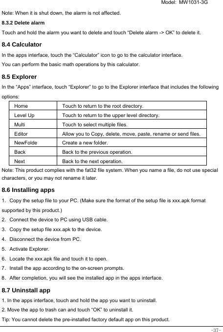   Model: MW1031-3G -37- Note: When it is shut down, the alarm is not affected.    8.3.2 Delete alarm Touch and hold the alarm you want to delete and touch “Delete alarm -&gt; OK” to delete it. 8.4 Calculator In the apps interface, touch the “Calculator” icon to go to the calculator interface. You can perform the basic math operations by this calculator.     8.5 Explorer   In the “Apps” interface, touch “Explorer” to go to the Explorer interface that includes the following options:  Home Touch to return to the root directory. Level Up Touch to return to the upper level directory. Multi Touch to select multiple files. Editor Allow you to Copy, delete, move, paste, rename or send files.NewFolde  Create a new folder. Back Back to the previous operation. Next Back to the next operation. Note: This product complies with the fat32 file system. When you name a file, do not use special characters, or you may not rename it later.   8.6 Installing apps    1．Copy the setup file to your PC. (Make sure the format of the setup file is xxx.apk format supported by this product.) 2．Connect the device to PC using USB cable. 3．Copy the setup file xxx.apk to the device. 4．Disconnect the device from PC. 5．Activate Explorer. 6．Locate the xxx.apk file and touch it to open. 7．Install the app according to the on-screen prompts. 8．After completion, you will see the installed app in the apps interface.    8.7 Uninstall app   1. In the apps interface, touch and hold the app you want to uninstall. 2. Move the app to trash can and touch “OK” to uninstall it. Tip: You cannot delete the pre-installed factory default app on this product.