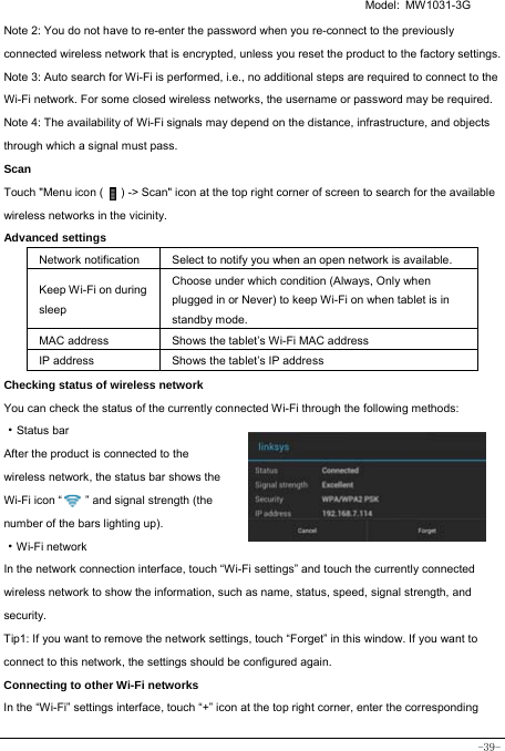   Model: MW1031-3G -39- Note 2: You do not have to re-enter the password when you re-connect to the previously connected wireless network that is encrypted, unless you reset the product to the factory settings. Note 3: Auto search for Wi-Fi is performed, i.e., no additional steps are required to connect to the Wi-Fi network. For some closed wireless networks, the username or password may be required. Note 4: The availability of Wi-Fi signals may depend on the distance, infrastructure, and objects through which a signal must pass. Scan Touch &quot;Menu icon (      ) -&gt; Scan&quot; icon at the top right corner of screen to search for the available wireless networks in the vicinity. Advanced settings Network notification Select to notify you when an open network is available. Keep Wi-Fi on during sleep Choose under which condition (Always, Only when plugged in or Never) to keep Wi-Fi on when tablet is in standby mode.   MAC address  Shows the tablet’s Wi-Fi MAC address IP address  Shows the tablet’s IP address Checking status of wireless network You can check the status of the currently connected Wi-Fi through the following methods:  ·Status bar After the product is connected to the wireless network, the status bar shows the Wi-Fi icon “        ” and signal strength (the number of the bars lighting up).  ·Wi-Fi network In the network connection interface, touch “Wi-Fi settings” and touch the currently connected wireless network to show the information, such as name, status, speed, signal strength, and security.  Tip1: If you want to remove the network settings, touch “Forget” in this window. If you want to connect to this network, the settings should be configured again. Connecting to other Wi-Fi networks In the “Wi-Fi” settings interface, touch “+” icon at the top right corner, enter the corresponding 