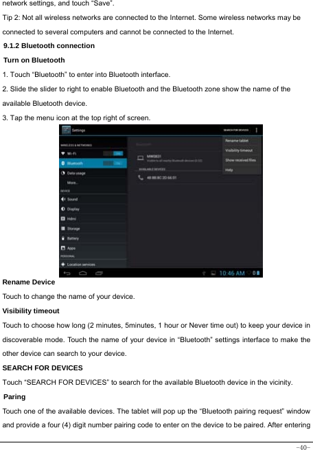  -40- network settings, and touch “Save”. Tip 2: Not all wireless networks are connected to the Internet. Some wireless networks may be connected to several computers and cannot be connected to the Internet.   9.1.2 Bluetooth connection Turn on Bluetooth 1. Touch “Bluetooth” to enter into Bluetooth interface. 2. Slide the slider to right to enable Bluetooth and the Bluetooth zone show the name of the available Bluetooth device. 3. Tap the menu icon at the top right of screen.            Rename Device Touch to change the name of your device. Visibility timeout Touch to choose how long (2 minutes, 5minutes, 1 hour or Never time out) to keep your device in discoverable mode. Touch the name of your device in “Bluetooth” settings interface to make the other device can search to your device.   SEARCH FOR DEVICES Touch “SEARCH FOR DEVICES” to search for the available Bluetooth device in the vicinity. Paring Touch one of the available devices. The tablet will pop up the “Bluetooth pairing request” window and provide a four (4) digit number pairing code to enter on the device to be paired. After entering 