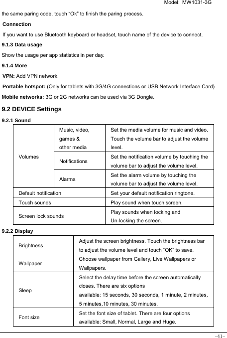   Model: MW1031-3G -41- the same paring code, touch “Ok” to finish the paring process. Connection  If you want to use Bluetooth keyboard or headset, touch name of the device to connect. 9.1.3 Data usage Show the usage per app statistics in per day. 9.1.4 More VPN: Add VPN network. Portable hotspot: (Only for tablets with 3G/4G connections or USB Network Interface Card) Mobile networks: 3G or 2G networks can be used via 3G Dongle.   9.2 DEVICE Settings 9.2.1 Sound   Volumes Music, video,   games &amp; other media Set the media volume for music and video. Touch the volume bar to adjust the volume level. Notifications  Set the notification volume by touching the volume bar to adjust the volume level. Alarms  Set the alarm volume by touching the volume bar to adjust the volume level. Default notification Set your default notification ringtone. Touch sounds Play sound when touch screen. Screen lock sounds  Play sounds when locking and Un-locking the screen. 9.2.2 Display Brightness Adjust the screen brightness. Touch the brightness bar to adjust the volume level and touch “OK” to save. Wallpaper  Choose wallpaper from Gallery, Live Wallpapers or Wallpapers. Sleep Select the delay time before the screen automatically closes. There are six options available: 15 seconds, 30 seconds, 1 minute, 2 minutes, 5 minutes,10 minutes, 30 minutes. Font size Set the font size of tablet. There are four options available: Small, Normal, Large and Huge. 