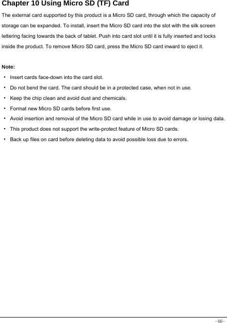  -46- Chapter 10 Using Micro SD (TF) Card The external card supported by this product is a Micro SD card, through which the capacity of storage can be expanded. To install, insert the Micro SD card into the slot with the silk screen lettering facing towards the back of tablet. Push into card slot until it is fully inserted and locks inside the product. To remove Micro SD card, press the Micro SD card inward to eject it.  Note: · Insert cards face-down into the card slot. ·  Do not bend the card. The card should be in a protected case, when not in use. ·  Keep the chip clean and avoid dust and chemicals. ·  Format new Micro SD cards before first use. ·  Avoid insertion and removal of the Micro SD card while in use to avoid damage or losing data. ·  This product does not support the write-protect feature of Micro SD cards. ·  Back up files on card before deleting data to avoid possible loss due to errors.        
