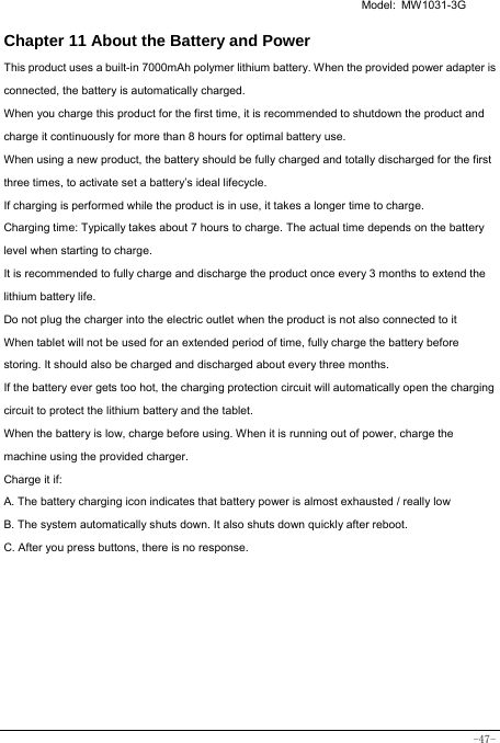   Model: MW1031-3G -47- Chapter 11 About the Battery and Power  This product uses a built-in 7000mAh polymer lithium battery. When the provided power adapter is connected, the battery is automatically charged. When you charge this product for the first time, it is recommended to shutdown the product and charge it continuously for more than 8 hours for optimal battery use. When using a new product, the battery should be fully charged and totally discharged for the first three times, to activate set a battery’s ideal lifecycle. If charging is performed while the product is in use, it takes a longer time to charge. Charging time: Typically takes about 7 hours to charge. The actual time depends on the battery level when starting to charge. It is recommended to fully charge and discharge the product once every 3 months to extend the lithium battery life. Do not plug the charger into the electric outlet when the product is not also connected to it When tablet will not be used for an extended period of time, fully charge the battery before storing. It should also be charged and discharged about every three months. If the battery ever gets too hot, the charging protection circuit will automatically open the charging circuit to protect the lithium battery and the tablet. When the battery is low, charge before using. When it is running out of power, charge the machine using the provided charger.   Charge it if: A. The battery charging icon indicates that battery power is almost exhausted / really low B. The system automatically shuts down. It also shuts down quickly after reboot. C. After you press buttons, there is no response. 