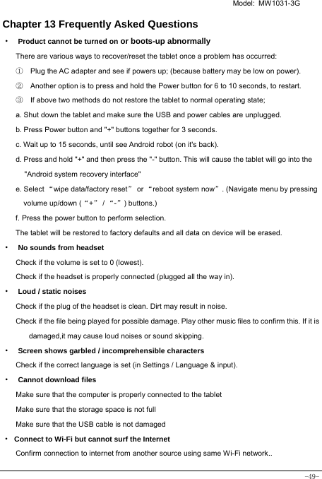   Model: MW1031-3G -49- Chapter 13 Frequently Asked Questions ·  Product cannot be turned on or boots-up abnormally There are various ways to recover/reset the tablet once a problem has occurred: ①    Plug the AC adapter and see if powers up; (because battery may be low on power). ②    Another option is to press and hold the Power button for 6 to 10 seconds, to restart.   ③    If above two methods do not restore the tablet to normal operating state; a. Shut down the tablet and make sure the USB and power cables are unplugged. b. Press Power button and &quot;+&quot; buttons together for 3 seconds.   c. Wait up to 15 seconds, until see Android robot (on it&apos;s back). d. Press and hold &quot;+&quot; and then press the &quot;-&quot; button. This will cause the tablet will go into the &quot;Android system recovery interface&quot; e. Select “wipe data/factory reset” or “reboot system now”. (Navigate menu by pressing volume up/down (“+” / “-”) buttons.) f. Press the power button to perform selection. The tablet will be restored to factory defaults and all data on device will be erased. ·  No sounds from headset Check if the volume is set to 0 (lowest). Check if the headset is properly connected (plugged all the way in). ·  Loud / static noises Check if the plug of the headset is clean. Dirt may result in noise. Check if the file being played for possible damage. Play other music files to confirm this. If it is damaged,it may cause loud noises or sound skipping. ·  Screen shows garbled / incomprehensible characters Check if the correct language is set (in Settings / Language &amp; input). ·  Cannot download files Make sure that the computer is properly connected to the tablet Make sure that the storage space is not full Make sure that the USB cable is not damaged · Connect to Wi-Fi but cannot surf the Internet Confirm connection to internet from another source using same Wi-Fi network.. 