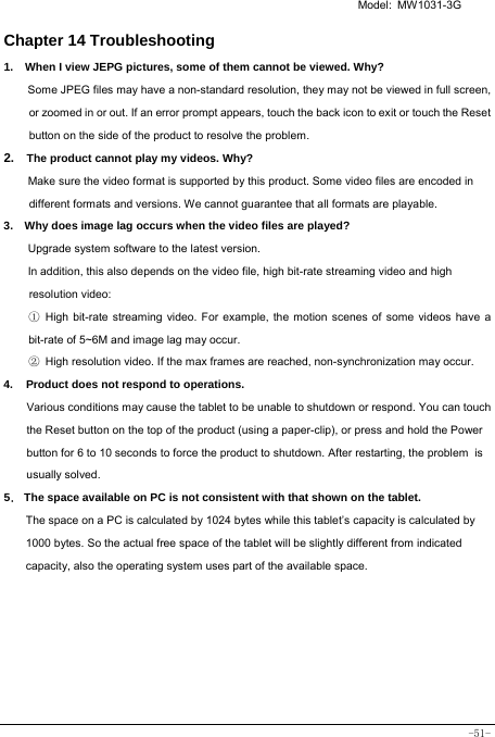   Model: MW1031-3G -51- Chapter 14 Troubleshooting   1.   When I view JEPG pictures, some of them cannot be viewed. Why? Some JPEG files may have a non-standard resolution, they may not be viewed in full screen, or zoomed in or out. If an error prompt appears, touch the back icon to exit or touch the Reset button on the side of the product to resolve the problem.  2.  The product cannot play my videos. Why? Make sure the video format is supported by this product. Some video files are encoded in different formats and versions. We cannot guarantee that all formats are playable.   3.    Why does image lag occurs when the video files are played? Upgrade system software to the latest version. In addition, this also depends on the video file, high bit-rate streaming video and high resolution video: ① High bit-rate streaming video. For example, the motion scenes of some videos have a bit-rate of 5~6M and image lag may occur. ② High resolution video. If the max frames are reached, non-synchronization may occur. 4. Product does not respond to operations.     Various conditions may cause the tablet to be unable to shutdown or respond. You can touch the Reset button on the top of the product (using a paper-clip), or press and hold the Power button for 6 to 10 seconds to force the product to shutdown. After restarting, the problem is usually solved. 5． The space available on PC is not consistent with that shown on the tablet.   The space on a PC is calculated by 1024 bytes while this tablet’s capacity is calculated by 1000 bytes. So the actual free space of the tablet will be slightly different from indicated capacity, also the operating system uses part of the available space. 