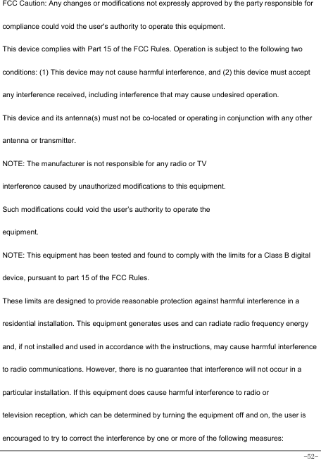  -52- FCC Caution: Any changes or modifications not expressly approved by the party responsible for compliance could void the user&apos;s authority to operate this equipment. This device complies with Part 15 of the FCC Rules. Operation is subject to the following two conditions: (1) This device may not cause harmful interference, and (2) this device must accept any interference received, including interference that may cause undesired operation. This device and its antenna(s) must not be co-located or operating in conjunction with any other antenna or transmitter. NOTE: The manufacturer is not responsible for any radio or TV interference caused by unauthorized modifications to this equipment. Such modifications could void the user’s authority to operate the equipment. NOTE: This equipment has been tested and found to comply with the limits for a Class B digital device, pursuant to part 15 of the FCC Rules. These limits are designed to provide reasonable protection against harmful interference in a residential installation. This equipment generates uses and can radiate radio frequency energy and, if not installed and used in accordance with the instructions, may cause harmful interference to radio communications. However, there is no guarantee that interference will not occur in a particular installation. If this equipment does cause harmful interference to radio or television reception, which can be determined by turning the equipment off and on, the user is encouraged to try to correct the interference by one or more of the following measures: 