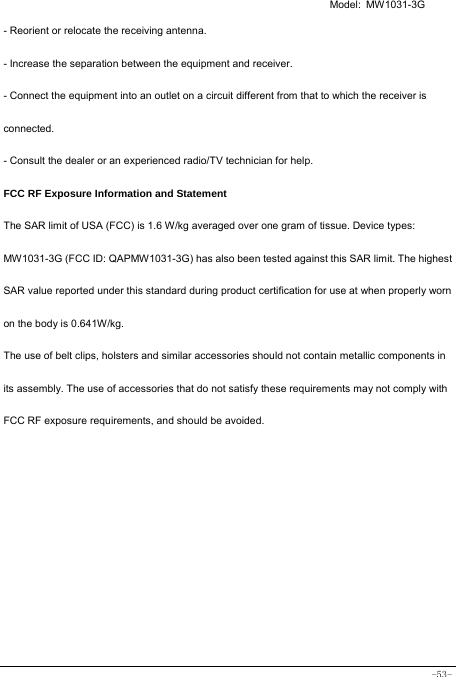  Model: MW1031-3G -53- - Reorient or relocate the receiving antenna. - Increase the separation between the equipment and receiver. - Connect the equipment into an outlet on a circuit different from that to which the receiver is connected. - Consult the dealer or an experienced radio/TV technician for help. FCC RF Exposure Information and Statement The SAR limit of USA (FCC) is 1.6 W/kg averaged over one gram of tissue. Device types: MW1031-3G (FCC ID: QAPMW1031-3G) has also been tested against this SAR limit. The highest SAR value reported under this standard during product certification for use at when properly worn on the body is 0.641W/kg.   The use of belt clips, holsters and similar accessories should not contain metallic components in its assembly. The use of accessories that do not satisfy these requirements may not comply with FCC RF exposure requirements, and should be avoided.    