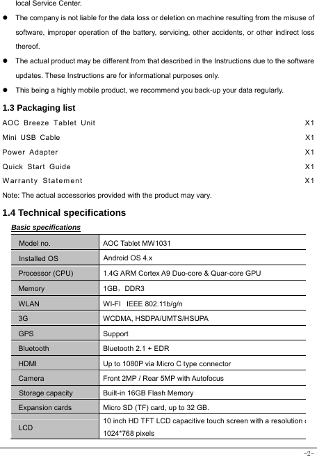  -2- local Service Center. z  The company is not liable for the data loss or deletion on machine resulting from the misuse of software, improper operation of the battery, servicing, other accidents, or other indirect loss thereof. z  The actual product may be different from that described in the Instructions due to the software updates. These Instructions are for informational purposes only. z  This being a highly mobile product, we recommend you back-up your data regularly. 1.3 Packaging list AOC Breeze Tablet Unit                                                   X1 Mini USB Cable                                                               X1 Power Adapter                                                            X1 Quick Start Guide                                                         X1 Warranty Statement                                                  X1 Note: The actual accessories provided with the product may vary. 1.4 Technical specifications Basic specifications Model no. AOC Tablet MW1031 Installed OS Android OS 4.x   Processor (CPU) 1.4G ARM Cortex A9 Duo-core &amp; Quar-core GPU Memory 1GB，DDR3 WLAN WI-FI   IEEE 802.11b/g/n 3G WCDMA, HSDPA/UMTS/HSUPA GPS Support Bluetooth  Bluetooth 2.1 + EDR HDMI  Up to 1080P via Micro C type connector Camera  Front 2MP / Rear 5MP with Autofocus Storage capacity Built-in 16GB Flash Memory Expansion cards Micro SD (TF) card, up to 32 GB. LCD 10 inch HD TFT LCD capacitive touch screen with a resolution o1024*768 pixels 