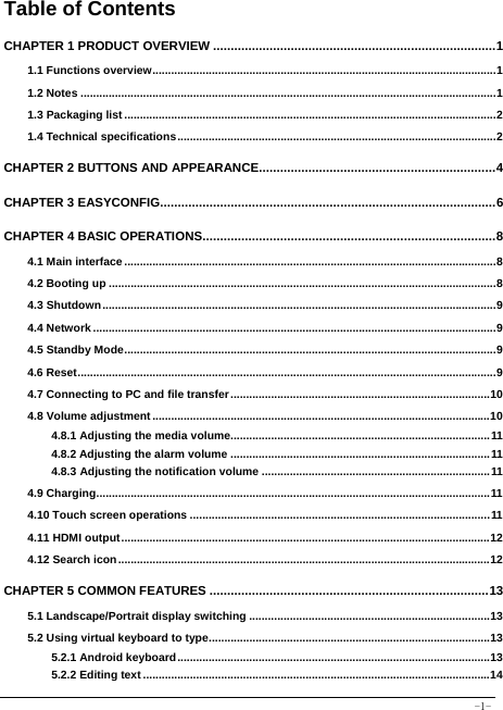  -1- Table of Contents CHAPTER 1 PRODUCT OVERVIEW ................................................................................ 11.1 Functions overview .............................................................................................................. 11.2 Notes ..................................................................................................................................... 11.3 Packaging list ....................................................................................................................... 21.4 Technical specifications ...................................................................................................... 2CHAPTER 2 BUTTONS AND APPEARANCE................................................................... 4CHAPTER 3 EASYCONFIG............................................................................................... 6CHAPTER 4 BASIC OPERATIONS ................................................................................... 84.1 Main interface ....................................................................................................................... 84.2 Booting up ............................................................................................................................ 84.3 Shutdown .............................................................................................................................. 94.4 Network ................................................................................................................................. 94.5 Standby Mode ....................................................................................................................... 94.6 Reset ...................................................................................................................................... 94.7 Connecting to PC and file transfer ................................................................................... 104.8 Volume adjustment ............................................................................................................ 104.8.1 Adjusting the media volume................................................................................... 114.8.2 Adjusting the alarm volume ................................................................................... 114.8.3 Adjusting the notification volume ......................................................................... 114.9 Charging .............................................................................................................................. 114.10 Touch screen operations ................................................................................................ 114.11 HDMI output ...................................................................................................................... 124.12 Search icon ....................................................................................................................... 12CHAPTER 5 COMMON FEATURES ............................................................................... 135.1 Landscape/Portrait display switching ............................................................................. 135.2 Using virtual keyboard to type .......................................................................................... 135.2.1 Android keyboard .................................................................................................... 135.2.2 Editing text ............................................................................................................... 14