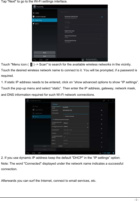  -7- Tap &quot;Next&quot; to go to the Wi-Fi settings interface.             Touch &quot;Menu icon (      ) -&gt; Scan&quot; to search for the available wireless networks in the vicinity. Touch the desired wireless network name to connect to it. You will be prompted, if a password is required.  1. If static IP address needs to be entered, click on “show advanced options to show “IP settings”. Touch the pop-up menu and select “static”. Then enter the IP address, gateway, network mask, and DNS information required for such Wi-Fi network connections.          2. If you use dynamic IP address keep the default &quot;DHCP&quot; in the “IP settings” option. Note: The word &quot;Connected&quot; displayed under the network name indicates a successful connection.   Afterwards you can surf the Internet, connect to email services, etc.  