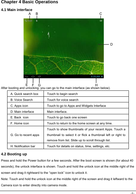  -8- Chapter 4 Basic Operations 4.1 Main interface            After booting and unlocking, you can go to the main interface (as shown below).   A. Quick search box Touch to begin search B. Voice Search  Touch for voice search C. Apps icon Touch to go to Apps and Widgets Interface D. Main interface  Main interface. E. Back icon Touch to go back one screen F. Home icon  Touch to return to the home screen at any time. G. Go to recent appsTouch to show thumbnails of your recent Apps. Touch a thumbnail to select it or flick a thumbnail left or right to remove from list. Slide up to scroll through list. H. Notification bar Touch for details on status, time, settings, etc. 4.2 Booting up Press and hold the Power button for a few seconds. After the boot screen is shown (for about 40 seconds), the unlock interface is shown. Touch and hold the unlock icon at the middle right of the screen and drag it rightward to the “open lock” icon to unlock it.   Note: Touch and hold the unlock icon at the middle right of the screen and drag it leftward to the Camera icon to enter directly into camera mode.  F E CBA DHG