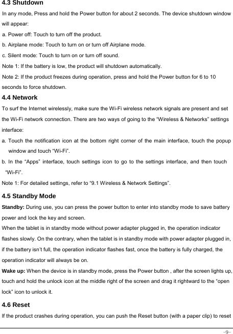  -9- 4.3 Shutdown  In any mode, Press and hold the Power button for about 2 seconds. The device shutdown window will appear:   a. Power off: Touch to turn off the product. b. Airplane mode: Touch to turn on or turn off Airplane mode. c. Silent mode: Touch to turn on or turn off sound. Note 1: If the battery is low, the product will shutdown automatically. Note 2: If the product freezes during operation, press and hold the Power button for 6 to 10 seconds to force shutdown. 4.4 Network  To surf the Internet wirelessly, make sure the Wi-Fi wireless network signals are present and set the Wi-Fi network connection. There are two ways of going to the “Wireless &amp; Networks” settings interface: a. Touch the notification icon at the bottom right corner of the main interface, touch the popup window and touch “Wi-Fi”. b. In the “Apps” interface, touch settings icon to go to the settings interface, and then touch “Wi-Fi”.  Note 1: For detailed settings, refer to “9.1 Wireless &amp; Network Settings”.   4.5 Standby Mode  Standby: During use, you can press the power button to enter into standby mode to save battery power and lock the key and screen.   When the tablet is in standby mode without power adapter plugged in, the operation indicator flashes slowly. On the contrary, when the tablet is in standby mode with power adapter plugged in, if the battery isn’t full, the operation indicator flashes fast, once the battery is fully charged, the operation indicator will always be on. Wake up: When the device is in standby mode, press the Power button , after the screen lights up, touch and hold the unlock icon at the middle right of the screen and drag it rightward to the “open lock” icon to unlock it. 4.6 Reset   If the product crashes during operation, you can push the Reset button (with a paper clip) to reset 