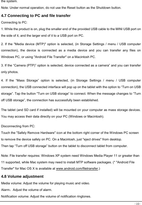  -10- the system. Note: Under normal operation, do not use the Reset button as the Shutdown button. 4.7 Connecting to PC and file transfer  Connecting to PC:     1. While the product is on, plug the smaller end of the provided USB cable to the MINI USB port on the side of it, and the larger end of it to a USB port on PC.    2. If the &quot;Media device (MTP)&quot; option is selected, (in Storage Settings / menu / USB computer connection), the device is connected as a media device and you can transfer any files on Windows PC, or using &quot;Android File Transfer&quot; on a Macintosh PC.    3. If the “Camera (PTP)” option is selected, device connected as a camera” and you can transfer only photos.    4. If the “Mass Storage” option is selected, (in Storage Settings / menu / USB computer connection), the USB connected interface will pop up on the tablet with the option to “Turn on USB storage”. Tap the button &quot;Turn on USB storage” to connect. When the message changes to “Turn off USB storage”, the connection has successfully been established.  The tablet (and SD card if installed) will be mounted on your computer as mass storage devices. You may access their data directly on your PC (Windows or Macintosh).    Disconnecting from PC: Touch the &quot;Safely Remove Hardware&quot; icon at the bottom right corner of the Windows PC screen to remove the device safely on PC. On a Macintosh, just &quot;eject drives&quot; from desktop. Then tap “Turn off USB storage” button on the tablet to disconnect tablet from computer.    Note: File transfer requires: Windows XP system need Windows Media Player 11 or greater than 11 supported, while Mac system may need to install MTP software packages. (* &quot;Android File Transfer&quot; for Mac OS X is available at www.android.com/filetransfer.)  4.8 Volume adjustment  Media volume: Adjust the volume for playing music and video. Alarm：Adjust the volume of alarm. Notification volume: Adjust the volume of notification ringtones.  