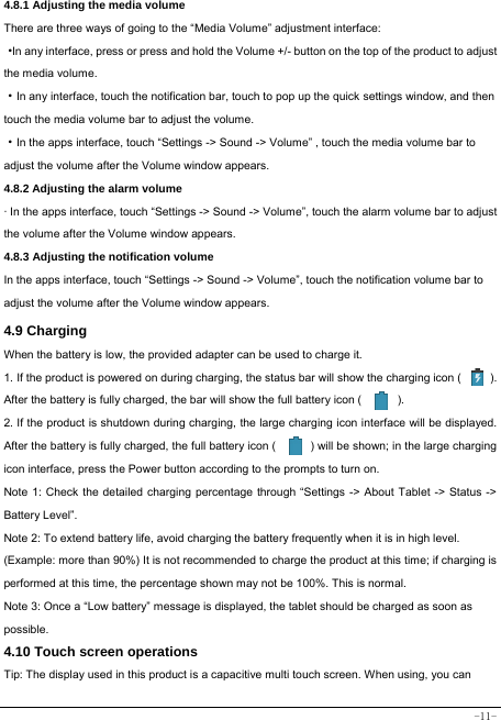  -11- 4.8.1 Adjusting the media volume  There are three ways of going to the “Media Volume” adjustment interface: ·In any interface, press or press and hold the Volume +/- button on the top of the product to adjust the media volume. ·In any interface, touch the notification bar, touch to pop up the quick settings window, and then touch the media volume bar to adjust the volume.   ·In the apps interface, touch “Settings -&gt; Sound -&gt; Volume” , touch the media volume bar to adjust the volume after the Volume window appears.   4.8.2 Adjusting the alarm volume   · In the apps interface, touch “Settings -&gt; Sound -&gt; Volume”, touch the alarm volume bar to adjust the volume after the Volume window appears. 4.8.3 Adjusting the notification volume In the apps interface, touch “Settings -&gt; Sound -&gt; Volume”, touch the notification volume bar to adjust the volume after the Volume window appears.     4.9 Charging When the battery is low, the provided adapter can be used to charge it.  1. If the product is powered on during charging, the status bar will show the charging icon (          ). After the battery is fully charged, the bar will show the full battery icon (          ). 2. If the product is shutdown during charging, the large charging icon interface will be displayed. After the battery is fully charged, the full battery icon (            ) will be shown; in the large charging icon interface, press the Power button according to the prompts to turn on.     Note 1: Check the detailed charging percentage through “Settings -&gt; About Tablet -&gt; Status -&gt; Battery Level”. Note 2: To extend battery life, avoid charging the battery frequently when it is in high level. (Example: more than 90%) It is not recommended to charge the product at this time; if charging is performed at this time, the percentage shown may not be 100%. This is normal. Note 3: Once a “Low battery” message is displayed, the tablet should be charged as soon as possible.  4.10 Touch screen operations   Tip: The display used in this product is a capacitive multi touch screen. When using, you can 