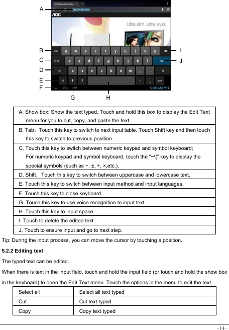  -14-          A. Show box: Show the text typed. Touch and hold this box to display the Edit Text menu for you to cut, copy, and paste the text.   B. Tab：Touch this key to switch to next input table. Touch Shift key and then touch this key to switch to previous position. C. Touch this key to switch between numeric keypad and symbol keyboard; For numeric keypad and symbol keyboard, touch the “~\{” key to display the special symbols (such as ~, ±, ÷, ×,etc.).   D. Shift：Touch this key to switch between uppercase and lowercase text.  E. Touch this key to switch between input method and input languages. F. Touch this key to close keyboard. G. Touch this key to use voice recognition to input text. H. Touch this key to input space.   I. Touch to delete the edited text.  J. Touch to ensure input and go to next step.  Tip: During the input process, you can move the cursor by touching a position.   5.2.2 Editing text   The typed text can be edited. When there is text in the input field, touch and hold the input field (or touch and hold the show box in the keyboard) to open the Edit Text menu. Touch the options in the menu to edit the text.   Select all   Select all text typed Cut      Cut text typed  Copy   Copy text typed  A HGI B JC D E F 