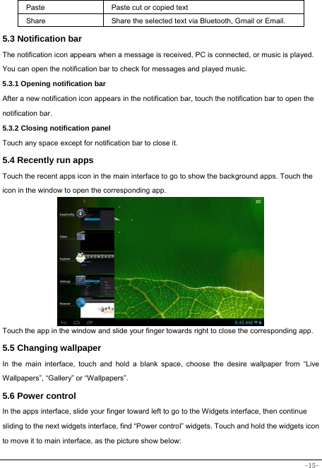  -15- Paste Paste cut or copied text  Share  Share the selected text via Bluetooth, Gmail or Email. 5.3 Notification bar  The notification icon appears when a message is received, PC is connected, or music is played. You can open the notification bar to check for messages and played music.    5.3.1 Opening notification bar   After a new notification icon appears in the notification bar, touch the notification bar to open the notification bar.  5.3.2 Closing notification panel   Touch any space except for notification bar to close it.      5.4 Recently run apps   Touch the recent apps icon in the main interface to go to show the background apps. Touch the icon in the window to open the corresponding app.         Touch the app in the window and slide your finger towards right to close the corresponding app.   5.5 Changing wallpaper   In the main interface, touch and hold a blank space, choose the desire wallpaper from “Live Wallpapers”, “Gallery” or “Wallpapers”.   5.6 Power control   In the apps interface, slide your finger toward left to go to the Widgets interface, then continue sliding to the next widgets interface, find “Power control” widgets. Touch and hold the widgets icon to move it to main interface, as the picture show below: 