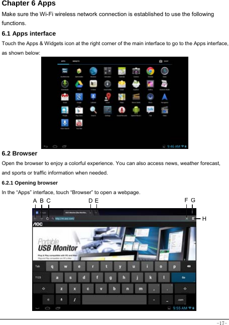  -17- Chapter 6 Apps Make sure the Wi-Fi wireless network connection is established to use the following functions.   6.1 Apps interface Touch the Apps &amp; Widgets icon at the right corner of the main interface to go to the Apps interface, as shown below:        6.2 Browser  Open the browser to enjoy a colorful experience. You can also access news, weather forecast, and sports or traffic information when needed.  6.2.1 Opening browser  In the “Apps” interface, touch “Browser” to open a webpage.              A B C  D E FGH