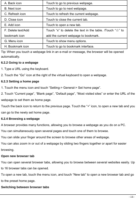  -18- A. Back icon Touch to go to previous webpage. B. Next icon Touch to go to next webpage.   C. Refresh icon Touch to refresh the current webpage. D. Close icon  Touch to close the current tab. E. Add icon    Touch to open a new tab.   F. Delete text/Add   bookmark icon Touch “x” to delete the text in the table. /Touch “☆” to add the current webpage to bookmark. G. Menu icon Touch to show menu options. H. Bookmark icon Touch to go to bookmark interface. Tip: When you touch a webpage link in an e-mail or message, the browser will be opened automatically.  6.2.2 Going to a webpage   1. Type a URL using the keyboard. 2. Touch the “Go” icon at the right of the virtual keyboard to open a webpage. 6.2.3 Setting a home page   1. Touch the menu icon and touch “Setting-&gt; General-&gt; Set home page”. 2. Touch “Current page”, “Blank page”, “Default page”, “Most visited sites” or enter the URL of the webpage to set them as home page. Touch the back icon to return to the previous page. Touch the “+” icon, to open a new tab and you can go to the newly set home page.   6.2.4 Browsing a webpage   A browser provides many functions, allowing you to browse a webpage as you do on a PC. You can simultaneously open several pages and touch one of them to browse. You can slide your finger around the screen to browse other areas of webpage. You can also zoom in or out of a webpage by sliding two fingers together or apart for easier browsing. Open new browser tab    You can open several browser tabs, allowing you to browse between several websites easily. Up to 16 browser tabs can be opened. To open a new tab, touch the menu icon, and touch “New tab” to open a new browser tab and go to the preset home page. Switching between browser tabs 