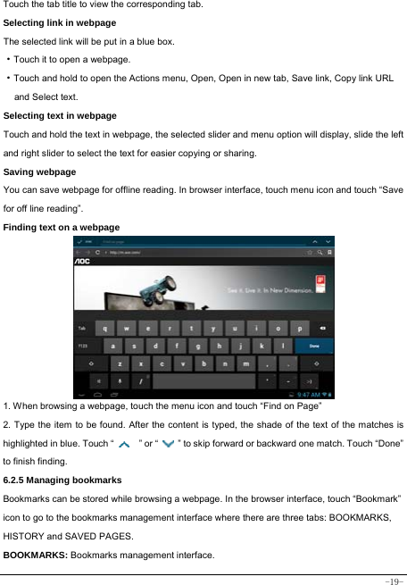  -19- Touch the tab title to view the corresponding tab. Selecting link in webpage The selected link will be put in a blue box. ·Touch it to open a webpage. ·Touch and hold to open the Actions menu, Open, Open in new tab, Save link, Copy link URL   and Select text. Selecting text in webpage Touch and hold the text in webpage, the selected slider and menu option will display, slide the left and right slider to select the text for easier copying or sharing. Saving webpage You can save webpage for offline reading. In browser interface, touch menu icon and touch “Save for off line reading”. Finding text on a webpage              1. When browsing a webpage, touch the menu icon and touch “Find on Page”   2. Type the item to be found. After the content is typed, the shade of the text of the matches is highlighted in blue. Touch “   ” or “    ” to skip forward or backward one match. Touch “Done” to finish finding.  6.2.5 Managing bookmarks Bookmarks can be stored while browsing a webpage. In the browser interface, touch “Bookmark” icon to go to the bookmarks management interface where there are three tabs: BOOKMARKS, HISTORY and SAVED PAGES.  BOOKMARKS: Bookmarks management interface. 