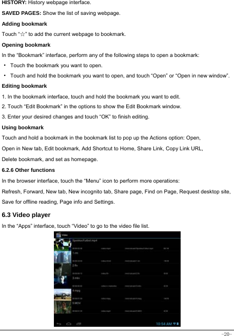  -20- HISTORY: History webpage interface. SAVED PAGES: Show the list of saving webpage. Adding bookmark Touch “☆” to add the current webpage to bookmark. Opening bookmark   In the “Bookmark” interface, perform any of the following steps to open a bookmark: ·  Touch the bookmark you want to open. ·  Touch and hold the bookmark you want to open, and touch “Open” or “Open in new window”. Editing bookmark 1. In the bookmark interface, touch and hold the bookmark you want to edit. 2. Touch “Edit Bookmark” in the options to show the Edit Bookmark window. 3. Enter your desired changes and touch “OK” to finish editing. Using bookmark Touch and hold a bookmark in the bookmark list to pop up the Actions option: Open, Open in New tab, Edit bookmark, Add Shortcut to Home, Share Link, Copy Link URL, Delete bookmark, and set as homepage. 6.2.6 Other functions In the browser interface, touch the “Menu” icon to perform more operations:   Refresh, Forward, New tab, New incognito tab, Share page, Find on Page, Request desktop site, Save for offline reading, Page info and Settings.  6.3 Video player In the “Apps” interface, touch “Video” to go to the video file list.          