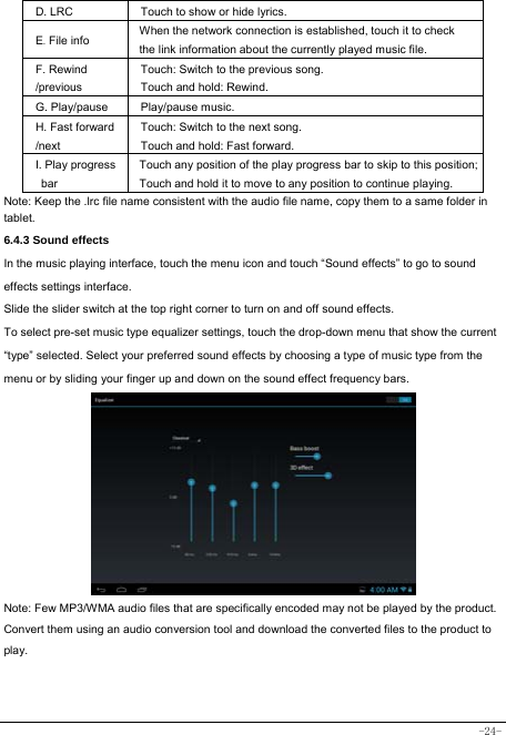  -24- D. LRC  Touch to show or hide lyrics.   E. File info  When the network connection is established, touch it to check the link information about the currently played music file. F. Rewind /previous Touch: Switch to the previous song. Touch and hold: Rewind.  G. Play/pause   Play/pause music. H. Fast forward /next Touch: Switch to the next song. Touch and hold: Fast forward. I. Play progress bar Touch any position of the play progress bar to skip to this position; Touch and hold it to move to any position to continue playing. Note: Keep the .lrc file name consistent with the audio file name, copy them to a same folder in tablet.     6.4.3 Sound effects In the music playing interface, touch the menu icon and touch “Sound effects” to go to sound effects settings interface. Slide the slider switch at the top right corner to turn on and off sound effects. To select pre-set music type equalizer settings, touch the drop-down menu that show the current “type” selected. Select your preferred sound effects by choosing a type of music type from the menu or by sliding your finger up and down on the sound effect frequency bars.          Note: Few MP3/WMA audio files that are specifically encoded may not be played by the product. Convert them using an audio conversion tool and download the converted files to the product to play.   