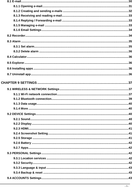  -3- 8.1 E-mail ................................................................................................................................... 308.1.1 Opening e-mail ......................................................................................................... 318.1.2 Creating and sending e-mails ................................................................................ 328.1.3 Receiving and reading e-mail ................................................................................. 338.1.4 Replying / Forwarding e-mail ................................................................................. 338.1.5 Managing e-mail ...................................................................................................... 338.1.6 Email Settings .......................................................................................................... 348.2 Recorder .............................................................................................................................. 348.3 Alarm ................................................................................................................................... 358.3.1 Set alarm................................................................................................................... 358.3.2 Delete alarm ............................................................................................................. 368.4 Calculator ............................................................................................................................ 368.5 Explorer ............................................................................................................................... 368.6 Installing apps .................................................................................................................... 368.7 Uninstall app ....................................................................................................................... 36CHAPTER 9 SETTINGS .................................................................................................. 379.1 WIRELESS &amp; NETWORK Settings .................................................................................... 379.1.1 Wi-Fi network connection ....................................................................................... 379.1.2 Bluetooth connection .............................................................................................. 399.1.3 Data usage................................................................................................................ 409.1.4 More .......................................................................................................................... 409.2 DEVICE Settings ................................................................................................................. 409.2.1 Sound ........................................................................................................................ 409.2.2 Display ...................................................................................................................... 409.2.3 HDMI .......................................................................................................................... 419.2.4 Screenshot Setting .................................................................................................. 419.2.5 Storage ..................................................................................................................... 419.2.6 Battery ...................................................................................................................... 429.2.7 Apps .......................................................................................................................... 429.3 PERSONAL Settings .......................................................................................................... 429.3.1 Location services .................................................................................................... 429.3.2 Security ..................................................................................................................... 429.3.3 Language &amp; input .................................................................................................... 439.3.4 Backup &amp; reset ........................................................................................................ 439.4 ACCOUNTS Settings .......................................................................................................... 43