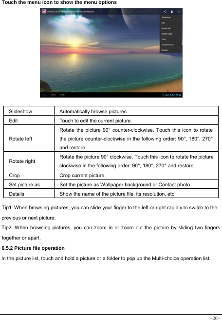  -26- Touch the menu icon to show the menu options           Slideshow Automatically browse pictures. Edit  Touch to edit the current picture.   Rotate left Rotate the picture 90° counter-clockwise. Touch this icon to rotate the picture counter-clockwise in the following order: 90°, 180°, 270° and restore.   Rotate right  Rotate the picture 90° clockwise. Touch this icon to rotate the picture clockwise in the following order: 90°, 180°, 270° and restore. Crop Crop current picture.  Set picture as  Set the picture as Wallpaper background or Contact photo Details  Show the name of the picture file, its resolution, etc. Tip1: When browsing pictures, you can slide your finger to the left or right rapidly to switch to the previous or next picture. Tip2: When browsing pictures, you can zoom in or zoom out the picture by sliding two fingers together or apart. 6.5.2 Picture file operation In the picture list, touch and hold a picture or a folder to pop up the Multi-choice operation list.      