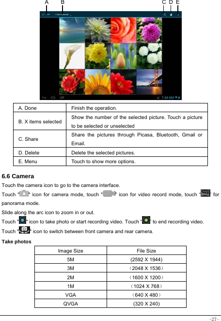  -27-            A. Done  Finish the operation. B. X items selected Show the number of the selected picture. Touch a picture to be selected or unselected C. Share  Share the pictures through Picasa, Bluetooth, Gmail or Email. D. Delete  Delete the selected pictures. E. Menu  Touch to show more options.  6.6 Camera Touch the camera icon to go to the camera interface. Touch &quot; &quot; icon for camera mode, touch &quot; &quot; icon for video record mode, touch “ ” for panorama mode. Slide along the arc icon to zoom in or out. Touch &quot; &quot; icon to take photo or start recording video. Touch “ ” to end recording video.   Touch &quot; &quot; icon to switch between front camera and rear camera. Take photos Image Size  File Size 5M  (2592 X 1944) 3M  （2048 X 1536） 2M  （1600 X 1200） 1M  （1024 X 768） VGA  （640 X 480） QVGA  (320 X 240) DCAB E