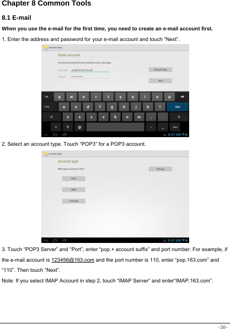  -30- Chapter 8 Common Tools 8.1 E-mail When you use the e-mail for the first time, you need to create an e-mail account first. 1. Enter the address and password for your e-mail account and touch “Next”.         2. Select an account type. Touch “POP3” for a POP3 account.           3. Touch “POP3 Server” and “Port”, enter “pop.+ account suffix” and port number. For example, if the e-mail account is 123456@163.com and the port number is 110, enter “pop.163.com” and “110”. Then touch “Next”. Note: If you select IMAP Account in step 2, touch “IMAP Server” and enter“IMAP.163.com”.    