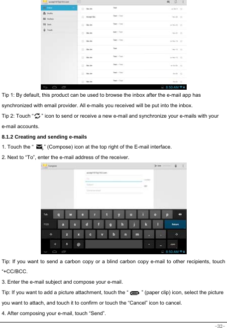  -32-          Tip 1: By default, this product can be used to browse the inbox after the e-mail app has synchronized with email provider. All e-mails you received will be put into the inbox. Tip 2: Touch “      ” icon to send or receive a new e-mail and synchronize your e-mails with your e-mail accounts. 8.1.2 Creating and sending e-mails 1. Touch the “        ” (Compose) icon at the top right of the E-mail interface. 2. Next to “To”, enter the e-mail address of the receiver.                Tip: If you want to send a carbon copy or a blind carbon copy e-mail to other recipients, touch “+CC/BCC. 3. Enter the e-mail subject and compose your e-mail. Tip: If you want to add a picture attachment, touch the “          ” (paper clip) icon, select the picture you want to attach, and touch it to confirm or touch the “Cancel” icon to cancel. 4. After composing your e-mail, touch “Send”. 