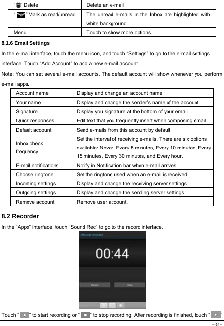  -34- “  ” Delete Delete an e-mail  “    ” Mark as read/unread  The unread e-mails in the Inbox are highlighted with white background.   Menu Touch to show more options. 8.1.6 Email Settings In the e-mail interface, touch the menu icon, and touch “Settings” to go to the e-mail settings interface. Touch “Add Account” to add a new e-mail account. Note: You can set several e-mail accounts. The default account will show whenever you perform e-mail apps. Account name Display and change an account name Your name Display and change the sender’s name of the account. Signature  Display you signature at the bottom of your email. Quick responses  Edit text that you frequently insert when composing email. Default account  Send e-mails from this account by default. Inbox check frequency Set the interval of receiving e-mails. There are six options available: Never, Every 5 minutes, Every 10 minutes, Every 15 minutes, Every 30 minutes, and Every hour. E-mail notifications Notify in Notification bar when e-mail arrives Choose ringtone Set the ringtone used when an e-mail is received Incoming settings Display and change the receiving server settings Outgoing settings Display and change the sending server settings Remove account  Remove user account.  8.2 Recorder In the “Apps” interface, touch “Sound Rec” to go to the record interface.          Touch “        ” to start recording or “        ” to stop recording. After recording is finished, touch “        ” 