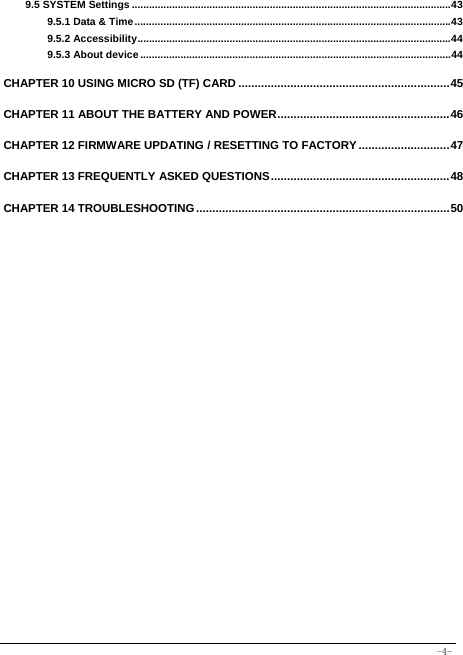  -4- 9.5 SYSTEM Settings ............................................................................................................... 439.5.1 Data &amp; Time .............................................................................................................. 439.5.2 Accessibility ............................................................................................................. 449.5.3 About device ............................................................................................................ 44 CHAPTER 10 USING MICRO SD (TF) CARD ................................................................. 45CHAPTER 11 ABOUT THE BATTERY AND POWER ..................................................... 46CHAPTER 12 FIRMWARE UPDATING / RESETTING TO FACTORY ............................ 47CHAPTER 13 FREQUENTLY ASKED QUESTIONS ....................................................... 48CHAPTER 14 TROUBLESHOOTING .............................................................................. 50
