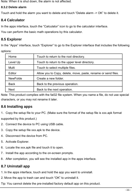  -36- Note: When it is shut down, the alarm is not affected.    8.3.2 Delete alarm Touch and hold the alarm you want to delete and touch “Delete alarm -&gt; OK” to delete it. 8.4 Calculator In the apps interface, touch the “Calculator” icon to go to the calculator interface. You can perform the basic math operations by this calculator.     8.5 Explorer   In the “Apps” interface, touch “Explorer” to go to the Explorer interface that includes the following options:  Home Touch to return to the root directory. Level Up Touch to return to the upper level directory. Multi Touch to select multiple files. Editor Allow you to Copy, delete, move, paste, rename or send files.NewFolde  Create a new folder. Back Back to the previous operation. Next Back to the next operation. Note: This product complies with the fat32 file system. When you name a file, do not use special characters, or you may not rename it later.   8.6 Installing apps    1．Copy the setup file to your PC. (Make sure the format of the setup file is xxx.apk format supported by this product.) 2．Connect the device to PC using USB cable. 3．Copy the setup file xxx.apk to the device. 4．Disconnect the device from PC. 5．Activate Explorer. 6．Locate the xxx.apk file and touch it to open. 7．Install the app according to the on-screen prompts. 8．After completion, you will see the installed app in the apps interface.    8.7 Uninstall app   1. In the apps interface, touch and hold the app you want to uninstall. 2. Move the app to trash can and touch “OK” to uninstall it. Tip: You cannot delete the pre-installed factory default app on this product.