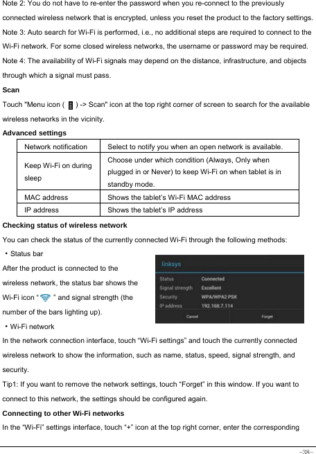  -38- Note 2: You do not have to re-enter the password when you re-connect to the previously connected wireless network that is encrypted, unless you reset the product to the factory settings. Note 3: Auto search for Wi-Fi is performed, i.e., no additional steps are required to connect to the Wi-Fi network. For some closed wireless networks, the username or password may be required. Note 4: The availability of Wi-Fi signals may depend on the distance, infrastructure, and objects through which a signal must pass. Scan Touch &quot;Menu icon (      ) -&gt; Scan&quot; icon at the top right corner of screen to search for the available wireless networks in the vicinity. Advanced settings Network notification Select to notify you when an open network is available. Keep Wi-Fi on during sleep Choose under which condition (Always, Only when plugged in or Never) to keep Wi-Fi on when tablet is in standby mode.   MAC address  Shows the tablet’s Wi-Fi MAC address IP address  Shows the tablet’s IP address Checking status of wireless network You can check the status of the currently connected Wi-Fi through the following methods:  ·Status bar After the product is connected to the wireless network, the status bar shows the Wi-Fi icon “        ” and signal strength (the number of the bars lighting up).  ·Wi-Fi network In the network connection interface, touch “Wi-Fi settings” and touch the currently connected wireless network to show the information, such as name, status, speed, signal strength, and security.  Tip1: If you want to remove the network settings, touch “Forget” in this window. If you want to connect to this network, the settings should be configured again. Connecting to other Wi-Fi networks In the “Wi-Fi” settings interface, touch “+” icon at the top right corner, enter the corresponding 