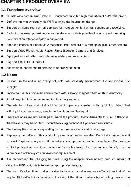  -1- CHAPTER 1 PRODUCT OVERVIEW   1.1 Functions overview   z  10 inch wide screen True Color TFT touch screen with a high resolution of 1024*768 pixels. z  Surf the Internet wirelessly via Wi-Fi to enjoy the Internet on the go. z  Support all mainstream e-mail services for more convenient e-mail sending and receiving. z  Switching between portrait mode and landscape mode is possible through gravity sensing. Four-direction rotation display is supported. z  Shooting images or videos via 2 megapixel front camera or 5 megapixel pixels rear camera. z  Support Video Player, Audio Player, Photo Browser, Camera and Shelves. z  Equipped with a built-in microphone, enabling audio-recording. z  Support 1080P HDMI output. z  Eco settings enable the brightness to be freely adjusted. 1.2 Notes z  Do not use the unit in an overly hot, cold, wet, or dusty environment. Do not expose it to sunlight. z  Try not to use this unit in an environment with a strong magnetic field or static electricity. z  Avoid dropping this unit or subjecting to strong impacts. z  The adapter of this product should not be dropped nor splashed with liquid. Any object filled with liquid, such as a vase, should not be placed on the top of it. z  There are no user-serviceable parts inside the product. Do not dismantle this unit. Otherwise, the warranty may be voided. Contact servicing personnel if you need assistance. z  The battery life may vary depending on the use conditions and product age. z  Replacing the battery in this product by user is not recommended. Do not dismantle the unit yourself. Explosion may occur if the battery is not properly handled or replaced. Suggest you contact professional servicing personnel for such service. Also recommend to only use the same brand of battery or equivalent for replacement. z  It is recommend that charging be done using the adapter provided with product, instead of using the USB port; this is to ensure appropriate charging.. z  The long life of a lithium battery is due to its much smaller memory effects than that of the regular Nickel-Cadmium batteries. However, if the lithium battery is degrading, contact the 